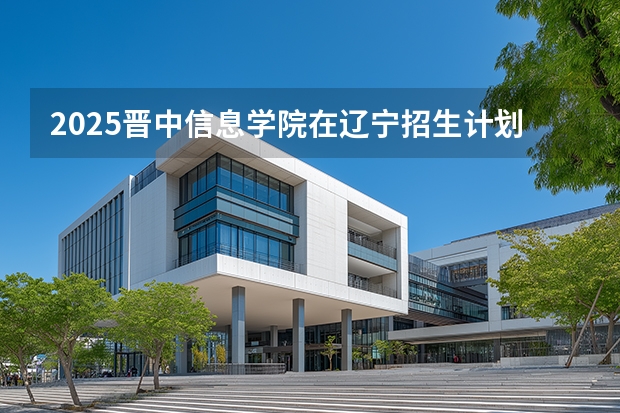2025晋中信息学院在辽宁招生计划一览表