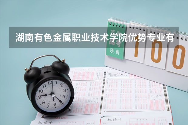 湖南有色金属职业技术学院优势专业有哪些 湖南有色金属职业技术学院目前优势专业排名