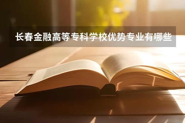 长春金融高等专科学校优势专业有哪些 长春金融高等专科学校目前优势专业排名