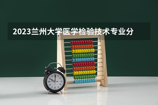 2023兰州大学医学检验技术专业分数线是多少(历年分数线汇总)