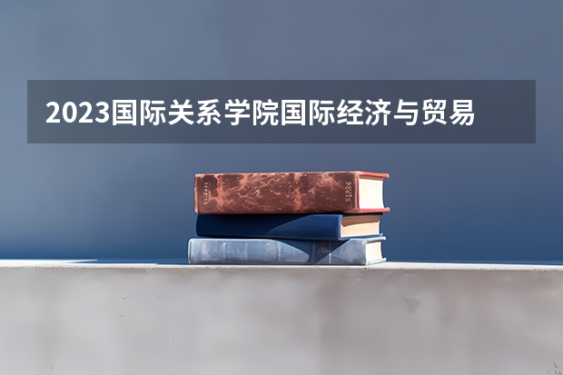 2023国际关系学院国际经济与贸易专业分数线是多少(历年分数线汇总)