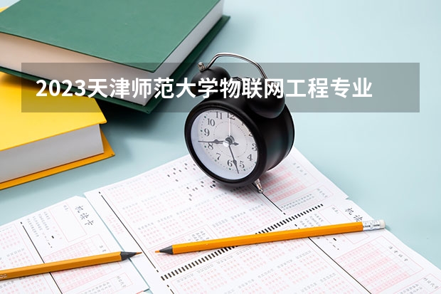 2023天津师范大学物联网工程专业分数线是多少(历年分数线汇总）