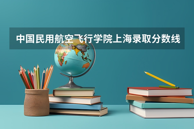 中国民用航空飞行学院上海录取分数线及招生人数是多少