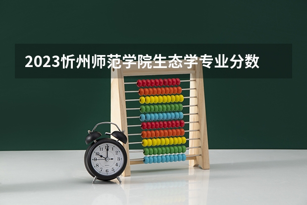 2023忻州师范学院生态学专业分数线是多少(历年分数线汇总）