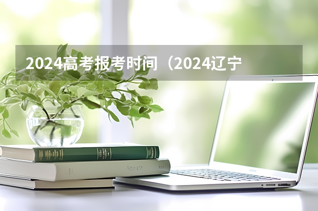 2024高考报考时间（2024辽宁专升本报名时间具体在几月？）