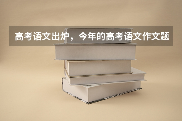 高考语文出炉，今年的高考语文作文题都涉及哪些内容？