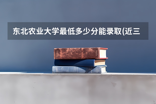 东北农业大学最低多少分能录取(近三年录取分数线一览)