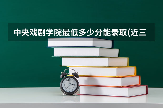 中央戏剧学院最低多少分能录取(近三年录取分数线一览)