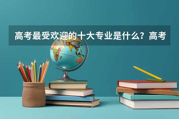 高考最受欢迎的十大专业是什么？高考志愿填报选什么专业好？