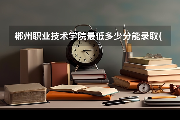 郴州职业技术学院最低多少分能录取(近三年录取分数线一览)