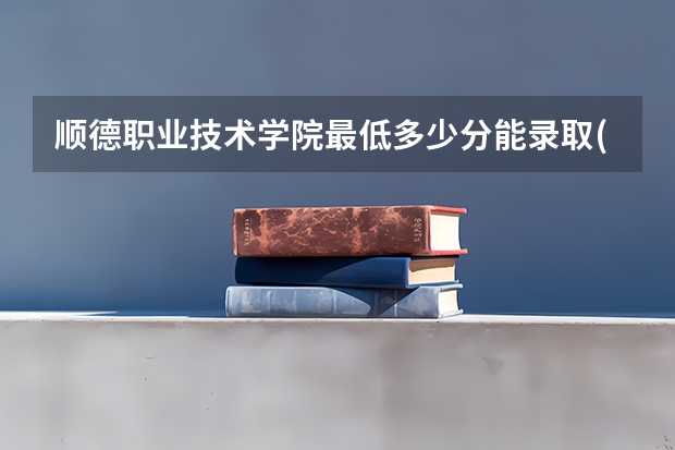 顺德职业技术学院最低多少分能录取(近三年录取分数线一览)