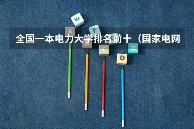 全国一本电力大学排名前十（国家电网专业大学排名）