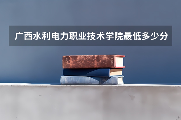 广西水利电力职业技术学院最低多少分能录取(近三年录取分数线一览)