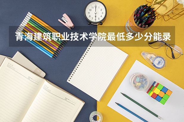 青海建筑职业技术学院最低多少分能录取(近三年录取分数线一览)