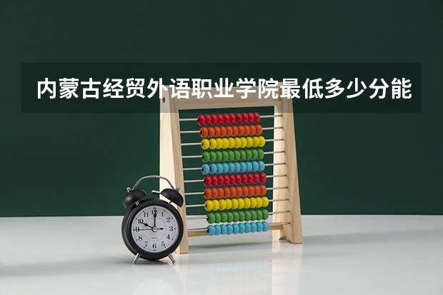 内蒙古经贸外语职业学院最低多少分能录取(近三年录取分数线一览)