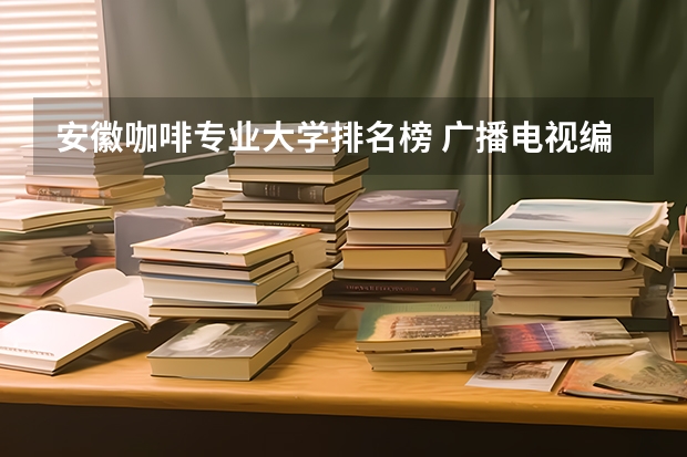 安徽咖啡专业大学排名榜 广播电视编导专业大学排名？