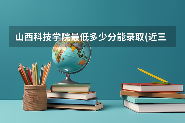 山西科技学院最低多少分能录取(近三年录取分数线一览)