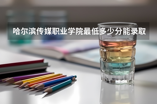 哈尔滨传媒职业学院最低多少分能录取(近三年录取分数线一览)