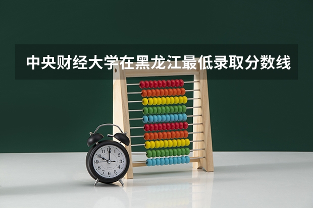 中央财经大学在黑龙江最低录取分数线是多少