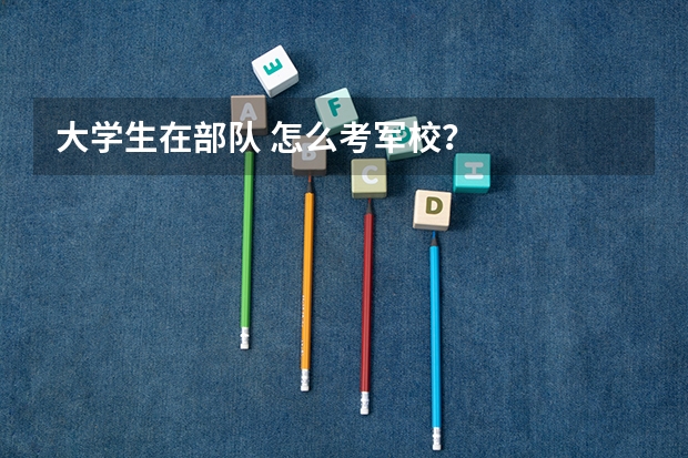 大学生在部队 怎么考军校？