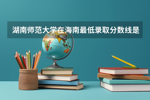 湖南师范大学在海南最低录取分数线是多少