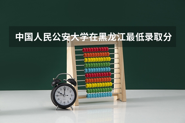 中国人民公安大学在黑龙江最低录取分数线是多少