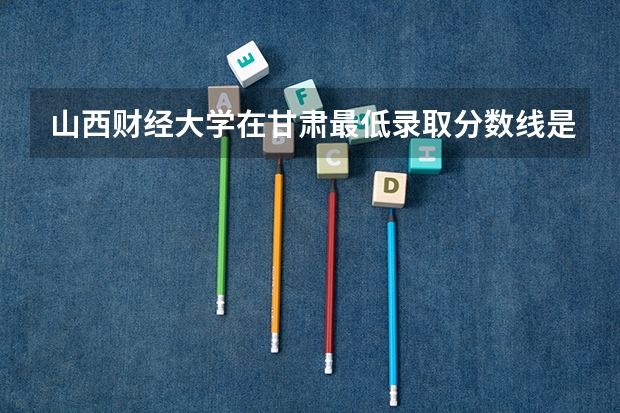 山西财经大学在甘肃最低录取分数线是多少