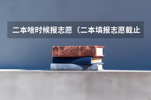 二本啥时候报志愿（二本填报志愿截止时间）