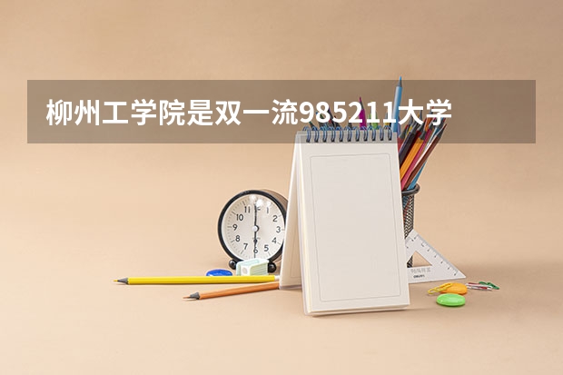 柳州工学院是双一流/985/211大学吗(2024分数线预测)