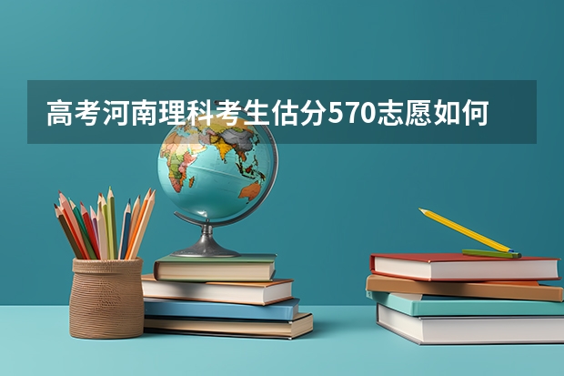 高考河南理科考生估分570志愿如何报？