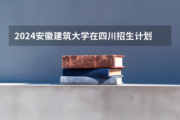2024安徽建筑大学在四川招生计划