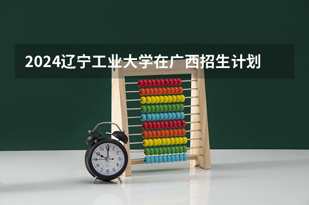 2024辽宁工业大学在广西招生计划