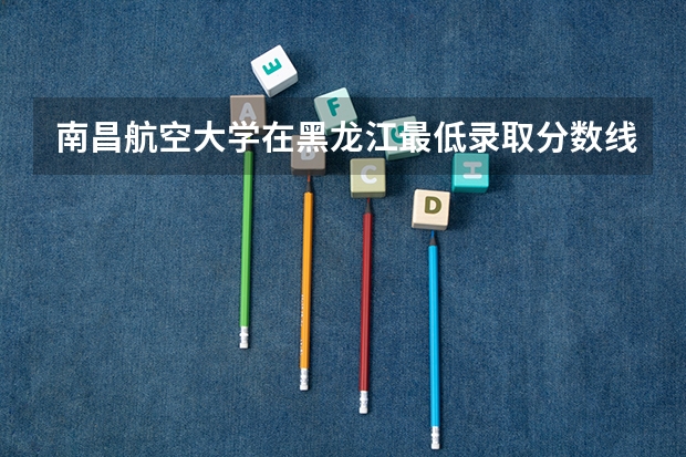 南昌航空大学在黑龙江最低录取分数线是多少