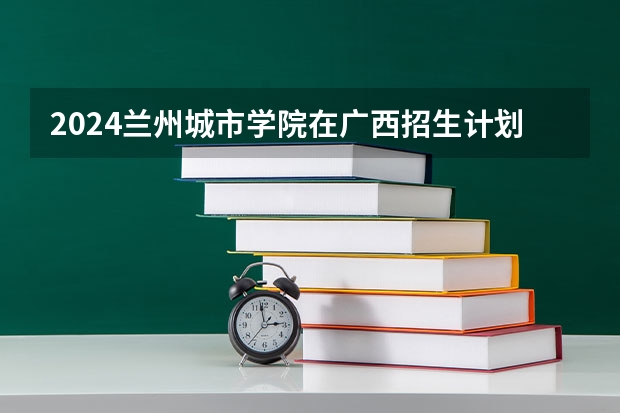 2024兰州城市学院在广西招生计划