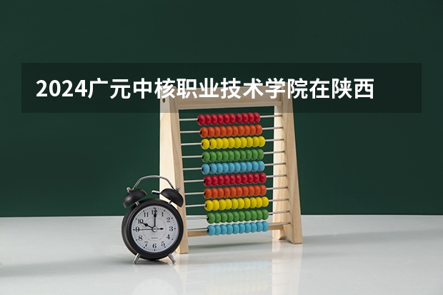 2024广元中核职业技术学院在陕西招生计划
