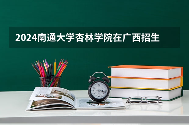 2024南通大学杏林学院在广西招生计划