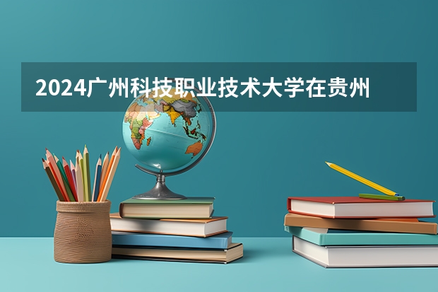 2024广州科技职业技术大学在贵州招生计划