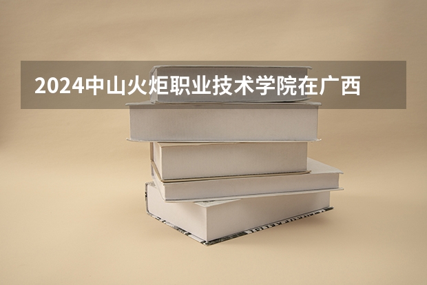 2024中山火炬职业技术学院在广西招生计划