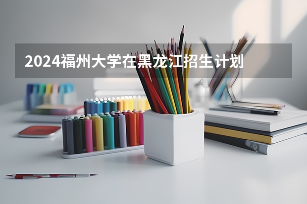 2024福州大学在黑龙江招生计划