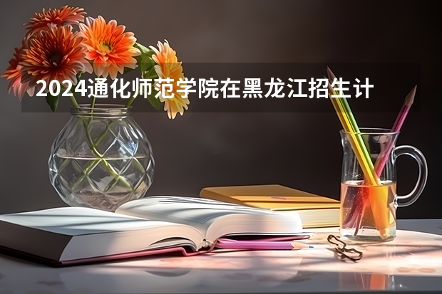 2024通化师范学院在黑龙江招生计划