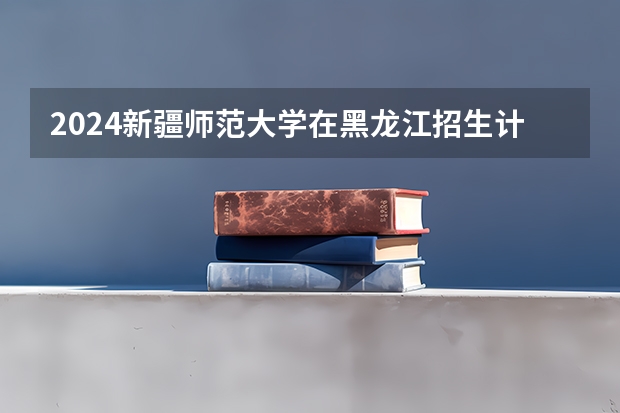 2024新疆师范大学在黑龙江招生计划