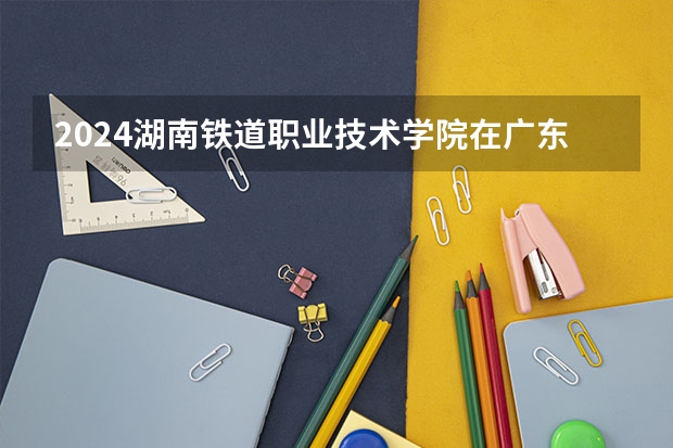 2024湖南铁道职业技术学院在广东招生计划