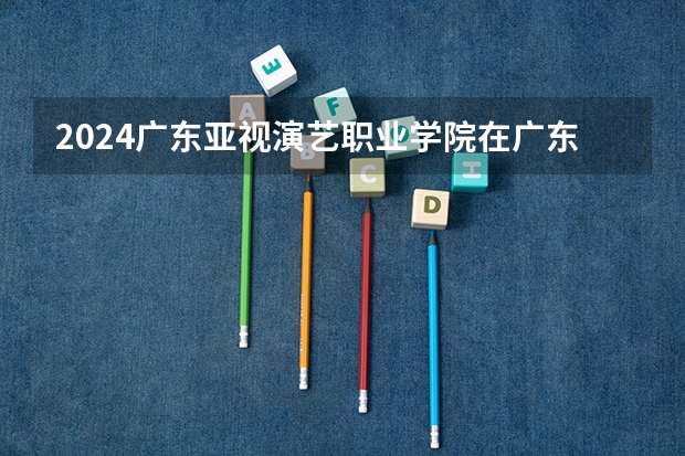 2024广东亚视演艺职业学院在广东招生计划