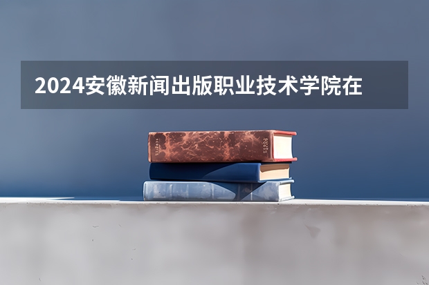 2024安徽新闻出版职业技术学院在广东招生计划