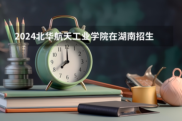 2024北华航天工业学院在湖南招生计划