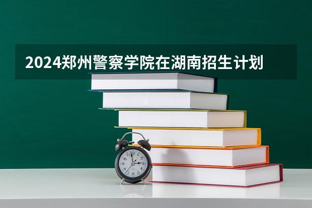 2024郑州警察学院在湖南招生计划