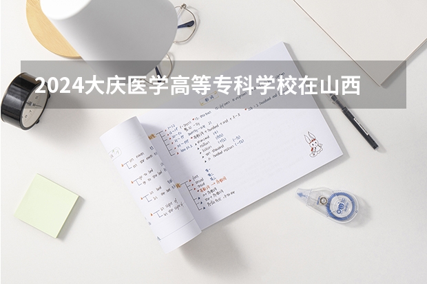 2024大庆医学高等专科学校在山西招生计划