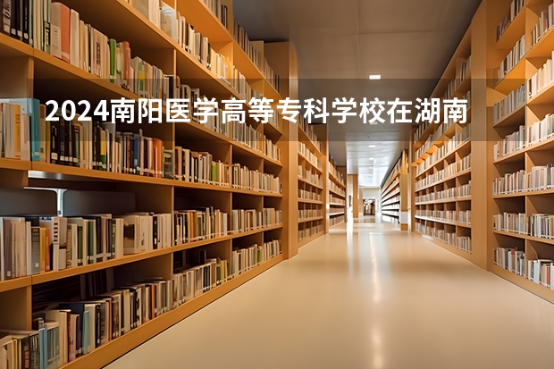 2024南阳医学高等专科学校在湖南招生计划
