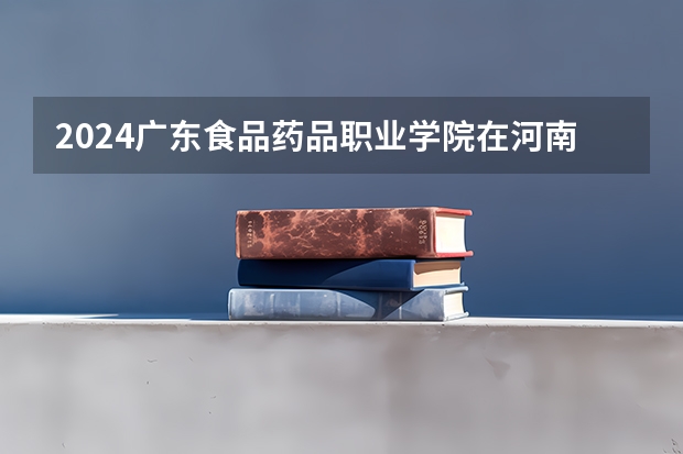 2024广东食品药品职业学院在河南招生计划