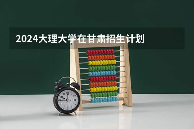 2024大理大学在甘肃招生计划